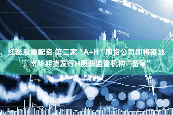 红涨股票配资 第二家“A+H”期货公司即将落地，南华期货发行H股获监管机构“备案”