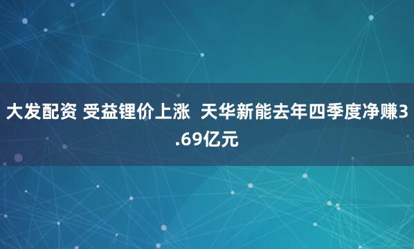 大发配资 受益锂价上涨  天华新能去年四季度净赚3.69亿元