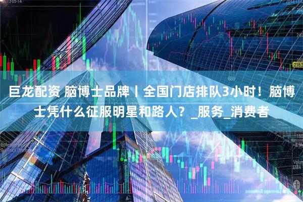 巨龙配资 脑博士品牌丨全国门店排队3小时！脑博士凭什么征服明星和路人？_服务_消费者
