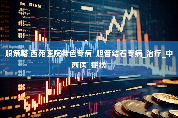 股策略 西苑医院特色专病  胆管结石专病_治疗_中西医_症状