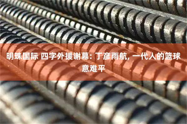 明珠国际 四字外援谢幕: 丁彦雨航, 一代人的篮球意难平