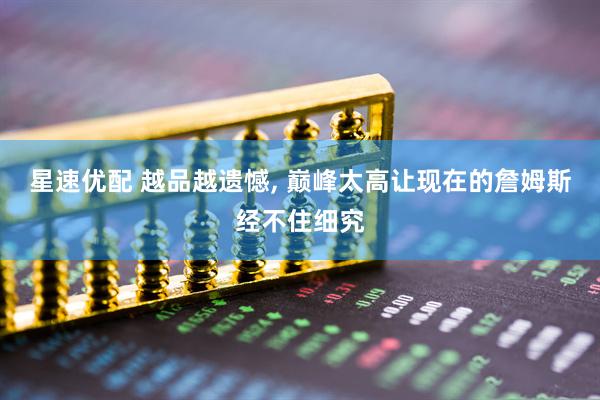星速优配 越品越遗憾, 巅峰太高让现在的詹姆斯经不住细究
