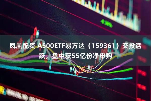 凤凰配资 A500ETF易方达（159361）交投活跃，盘中获55亿份净申购