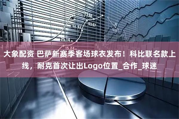 大象配资 巴萨新赛季客场球衣发布！科比联名款上线，耐克首次让出Logo位置_合作_球迷