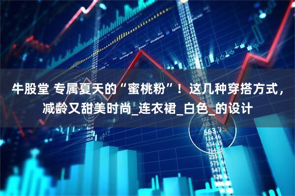 牛股堂 专属夏天的“蜜桃粉”！这几种穿搭方式，减龄又甜美时尚_连衣裙_白色_的设计