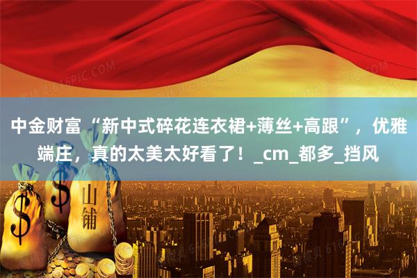 中金财富 “新中式碎花连衣裙+薄丝+高跟”，优雅端庄，真的太美太好看了！_cm_都多_挡风
