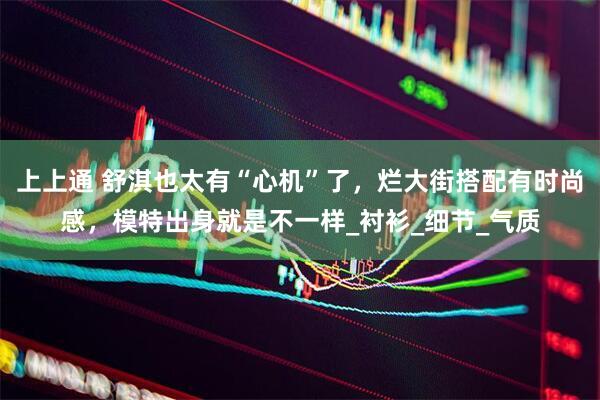 上上通 舒淇也太有“心机”了，烂大街搭配有时尚感，模特出身就是不一样_衬衫_细节_气质