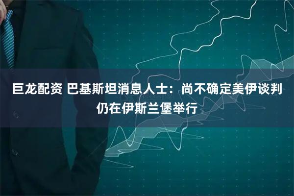 巨龙配资 巴基斯坦消息人士：尚不确定美伊谈判仍在伊斯兰堡举行