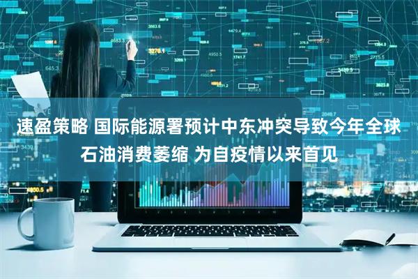 速盈策略 国际能源署预计中东冲突导致今年全球石油消费萎缩 为自疫情以来首见