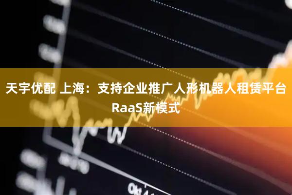 天宇优配 上海：支持企业推广人形机器人租赁平台RaaS新模式