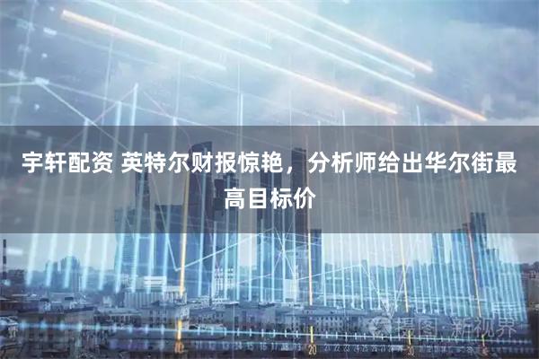 宇轩配资 英特尔财报惊艳，分析师给出华尔街最高目标价