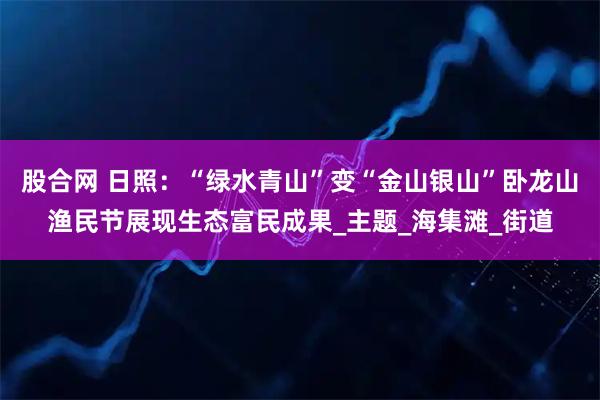 股合网 日照：“绿水青山”变“金山银山”卧龙山渔民节展现生态富民成果_主题_海集滩_街道