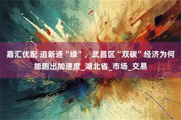 嘉汇优配 追新逐“绿”，武昌区“双碳”经济为何能跑出加速度_湖北省_市场_交易